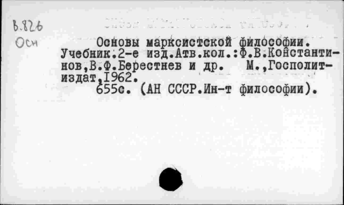 ﻿ьш
Осн
Оойовы марксистской философии.
Учебник.2-е изд.Атв.кол.:Ф.В.Константинов,В.Ф.Берестнев и др. М.,Госполит-издат.1962.
655с. (АН СССР.Ин-т философии).